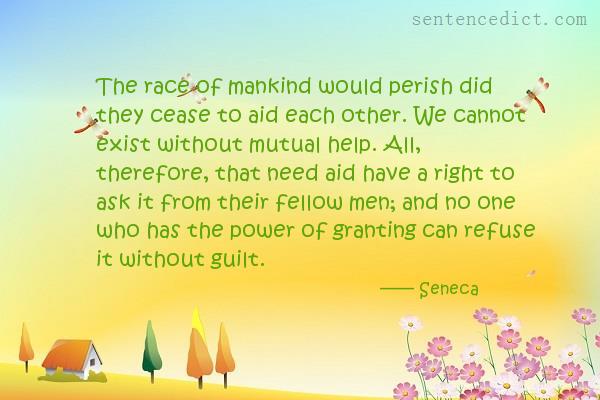 Good sentence's beautiful picture_The race of mankind would perish did they cease to aid each other. We cannot exist without mutual help. All, therefore, that need aid have a right to ask it from their fellow men; and no one who has the power of granting can refuse it without guilt.