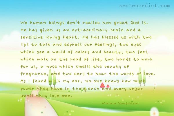 Good sentence's beautiful picture_We human beings don’t realize how great God is. He has given us an extraordinary brain and a sensitive loving heart. He has blessed us with two lips to talk and express our feelings, two eyes which see a world of colors and beauty, two feet which walk on the road of life, two hands to work for us, a nose which smells the beauty of fragrance, and two ears to hear the words of love. As I found with my ear, no one knows how much power they have in their each and every organ until they lose one.