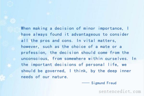 Good sentence's beautiful picture_When making a decision of minor importance, I have always found it advantageous to consider all the pros and cons. In vital matters, however, such as the choice of a mate or a profession, the decision should come from the unconscious, from somewhere within ourselves. In the important decisions of personal life, we should be governed, I think, by the deep inner needs of our nature.
