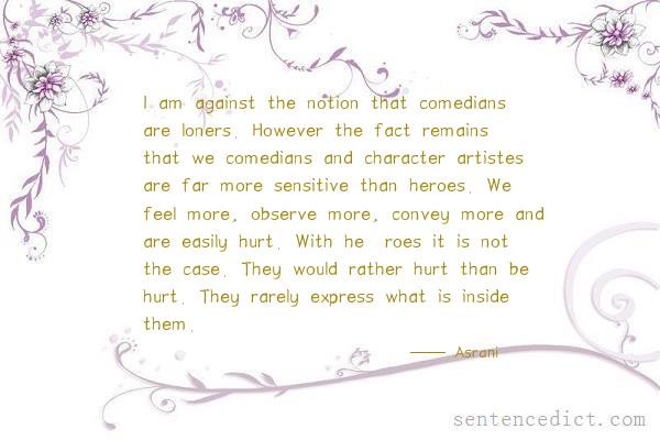 Good sentence's beautiful picture_I am against the notion that comedians are loners. However the fact remains that we comedians and character artistes are far more sensitive than heroes. We feel more, observe more, convey more and are easily hurt. With he¬roes it is not the case. They would rather hurt than be hurt. They rarely express what is inside them.