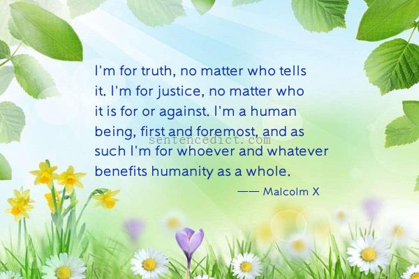 Good sentence's beautiful picture_I'm for truth, no matter who tells it. I'm for justice, no matter who it is for or against. I'm a human being, first and foremost, and as such I'm for whoever and whatever benefits humanity as a whole.