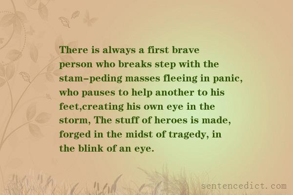 Good sentence's beautiful picture_There is always a first brave person who breaks step with the stam-peding masses fleeing in panic, who pauses to help another to his feet,creating his own eye in the storm, The stuff of heroes is made, forged in the midst of tragedy, in the blink of an eye.