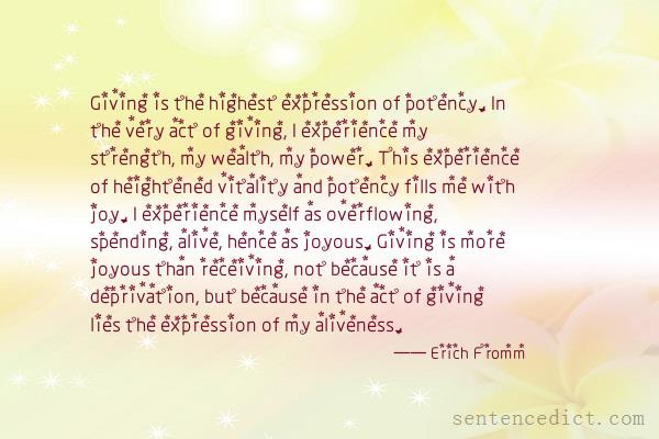 Good sentence's beautiful picture_Giving is the highest expression of potency. In the very act of giving, I experience my strength, my wealth, my power. This experience of heightened vitality and potency fills me with joy. I experience myself as overflowing, spending, alive, hence as joyous. Giving is more joyous than receiving, not because it is a deprivation, but because in the act of giving lies the expression of my aliveness.