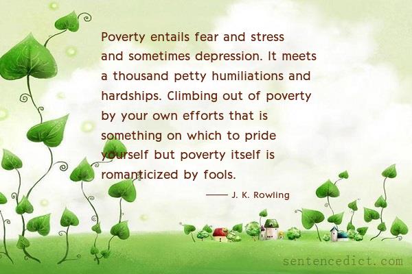 Good sentence's beautiful picture_Poverty entails fear and stress and sometimes depression. It meets a thousand petty humiliations and hardships. Climbing out of poverty by your own efforts that is something on which to pride yourself but poverty itself is romanticized by fools.