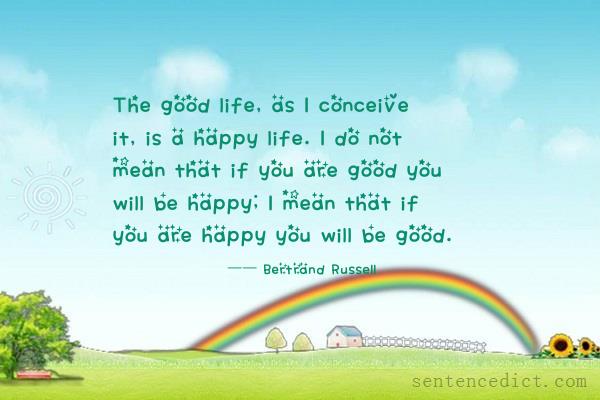 Good sentence's beautiful picture_The good life, as I conceive it, is a happy life. I do not mean that if you are good you will be happy; I mean that if you are happy you will be good.
