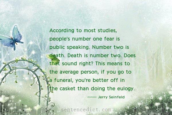 Good sentence's beautiful picture_According to most studies, people's number one fear is public speaking. Number two is death. Death is number two. Does that sound right? This means to the average person, if you go to a funeral, you're better off in the casket than doing the eulogy.