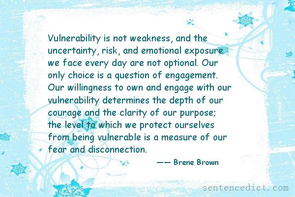 Good sentence's beautiful picture_Vulnerability is not weakness, and the uncertainty, risk, and emotional exposure we face every day are not optional. Our only choice is a question of engagement. Our willingness to own and engage with our vulnerability determines the depth of our courage and the clarity of our purpose; the level to which we protect ourselves from being vulnerable is a measure of our fear and disconnection.