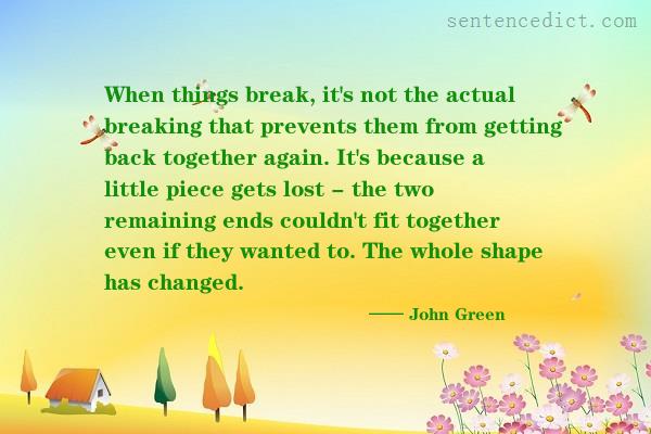 Good sentence's beautiful picture_When things break, it's not the actual breaking that prevents them from getting back together again. It's because a little piece gets lost - the two remaining ends couldn't fit together even if they wanted to. The whole shape has changed.