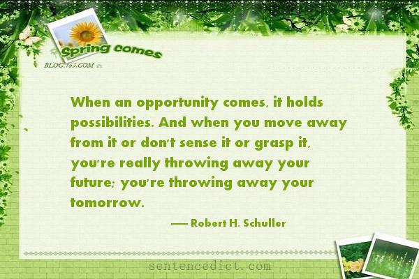 Good sentence's beautiful picture_When an opportunity comes, it holds possibilities. And when you move away from it or don't sense it or grasp it, you're really throwing away your future; you're throwing away your tomorrow.