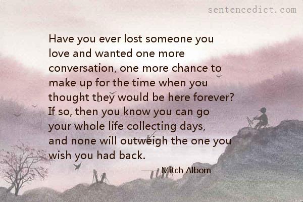 Good sentence's beautiful picture_Have you ever lost someone you love and wanted one more conversation, one more chance to make up for the time when you thought they would be here forever? If so, then you know you can go your whole life collecting days, and none will outweigh the one you wish you had back.