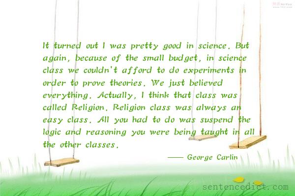 Good sentence's beautiful picture_It turned out I was pretty good in science. But again, because of the small budget, in science class we couldn't afford to do experiments in order to prove theories. We just believed everything. Actually, I think that class was called Religion. Religion class was always an easy class. All you had to do was suspend the logic and reasoning you were being taught in all the other classes.