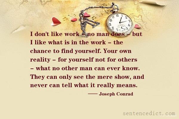 Good sentence's beautiful picture_I don't like work - no man does - but I like what is in the work - the chance to find yourself. Your own reality - for yourself not for others - what no other man can ever know. They can only see the mere show, and never can tell what it really means.