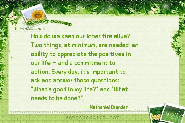 Good sentence's beautiful picture_How do we keep our inner fire alive? Two things, at minimum, are needed: an ability to appreciate the positives in our life – and a commitment to action. Every day, it's important to ask and answer these questions: "What's good in my life?" and "What needs to be done?".