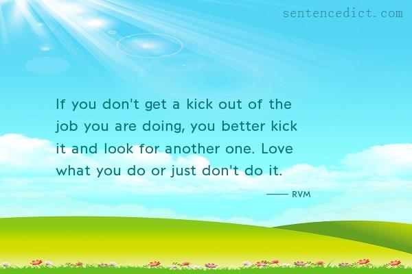 Good sentence's beautiful picture_If you don't get a kick out of the job you are doing, you better kick it and look for another one. Love what you do or just don't do it.