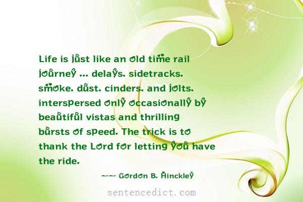 Good sentence's beautiful picture_Life is just like an old time rail journey ... delays, sidetracks, smoke, dust, cinders, and jolts, interspersed only occasionally by beautiful vistas and thrilling bursts of speed. The trick is to thank the Lord for letting you have the ride.