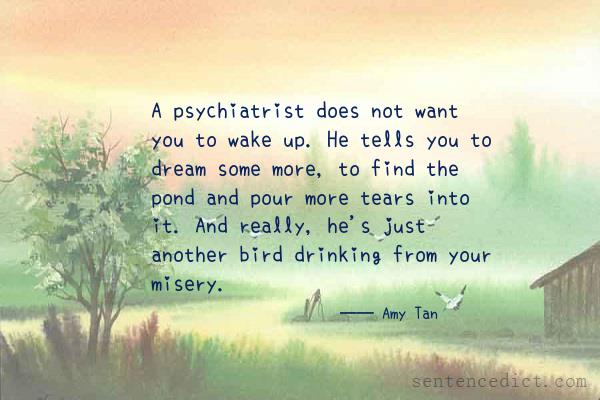Good sentence's beautiful picture_A psychiatrist does not want you to wake up. He tells you to dream some more, to find the pond and pour more tears into it. And really, he's just another bird drinking from your misery.