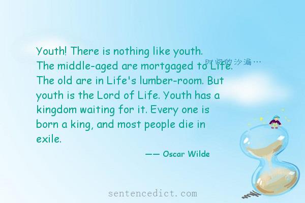 Good sentence's beautiful picture_Youth! There is nothing like youth. The middle-aged are mortgaged to Life. The old are in Life's lumber-room. But youth is the Lord of Life. Youth has a kingdom waiting for it. Every one is born a king, and most people die in exile.