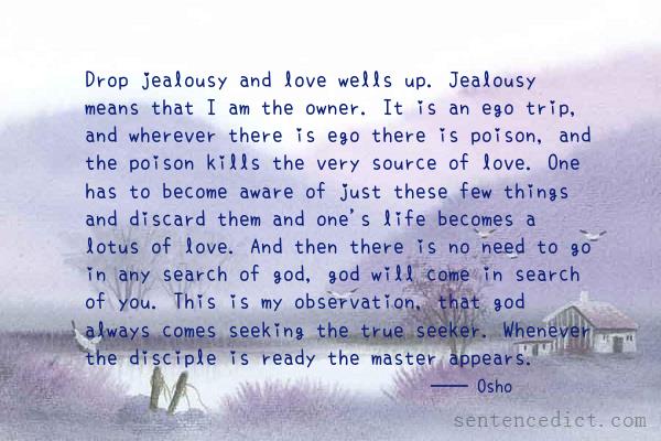 Good sentence's beautiful picture_Drop jealousy and love wells up. Jealousy means that I am the owner. It is an ego trip, and wherever there is ego there is poison, and the poison kills the very source of love. One has to become aware of just these few things and discard them and one's life becomes a lotus of love. And then there is no need to go in any search of god, god will come in search of you. This is my observation, that god always comes seeking the true seeker. Whenever the disciple is ready the master appears.