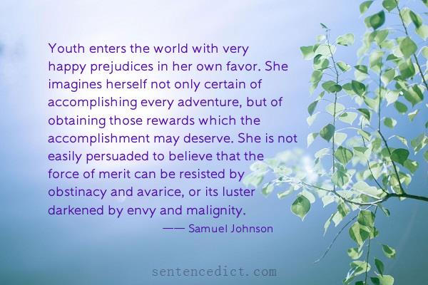 Good sentence's beautiful picture_Youth enters the world with very happy prejudices in her own favor. She imagines herself not only certain of accomplishing every adventure, but of obtaining those rewards which the accomplishment may deserve. She is not easily persuaded to believe that the force of merit can be resisted by obstinacy and avarice, or its luster darkened by envy and malignity.