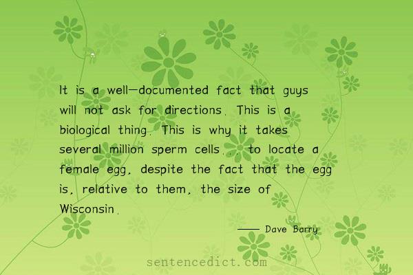 Good sentence's beautiful picture_It is a well-documented fact that guys will not ask for directions. This is a biological thing. This is why it takes several million sperm cells... to locate a female egg, despite the fact that the egg is, relative to them, the size of Wisconsin.