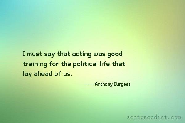 Good sentence's beautiful picture_I must say that acting was good training for the political life that lay ahead of us.